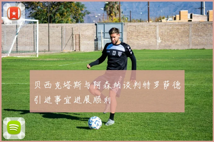 贝西克塔斯与阿森纳谈判特罗萨德引进事宜进展顺利