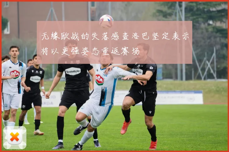 无缘欧战的失落感查洛巴坚定表示将以更强姿态重返赛场
