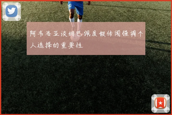 阿韦洛亚谈姆巴佩度假传闻强调个人选择的重要性