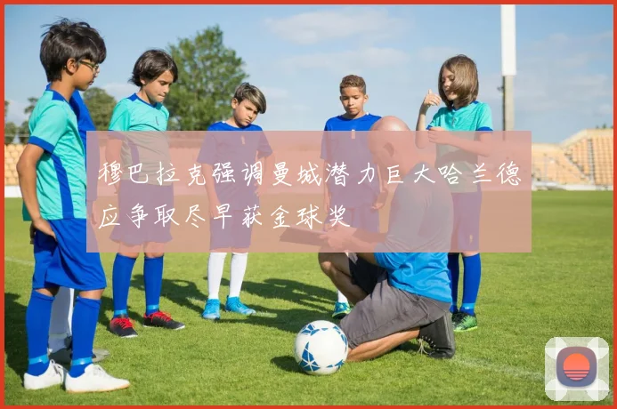 穆巴拉克强调曼城潜力巨大哈兰德应争取尽早获金球奖