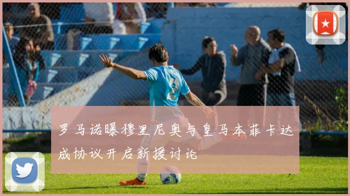 罗马诺曝穆里尼奥与皇马本菲卡达成协议开启新援讨论