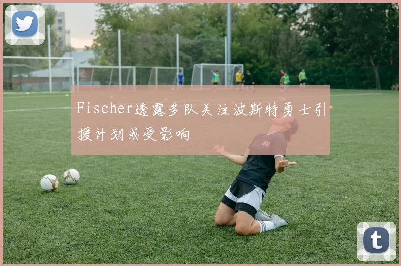 Fischer透露多队关注波斯特勇士引援计划或受影响