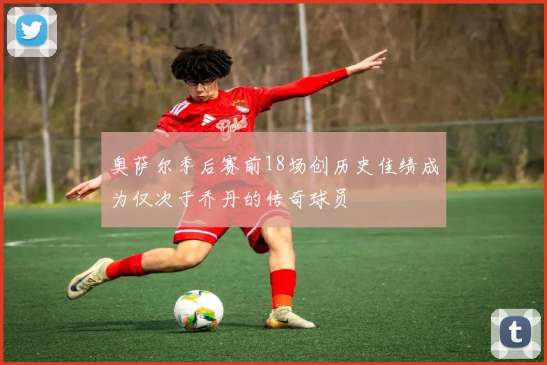 奥萨尔季后赛前18场创历史佳绩成为仅次于乔丹的传奇球员