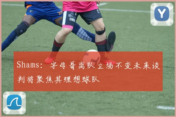 Shams：字母哥离队立场不变未来谈判将聚焦其理想球队