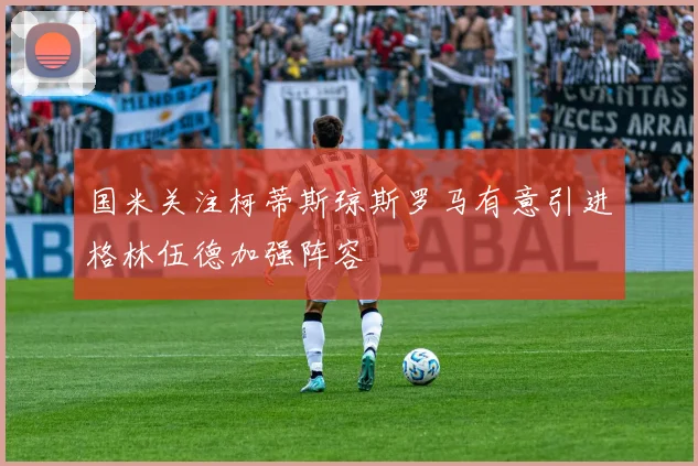 国米关注柯蒂斯琼斯罗马有意引进格林伍德加强阵容