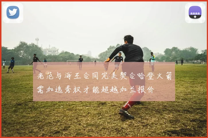 老范与海王合同完美契合哈登火箭需加选秀权才能超越加兰报价