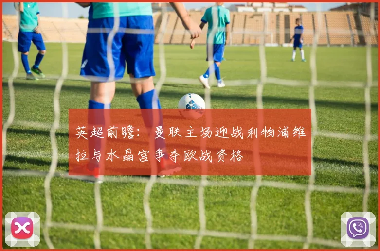 英超前瞻：曼联主场迎战利物浦维拉与水晶宫争夺欧战资格
