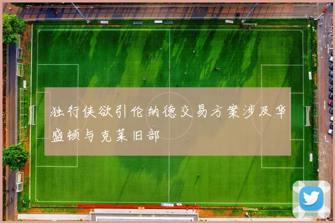 独行侠欲引伦纳德交易方案涉及华盛顿与克莱旧部