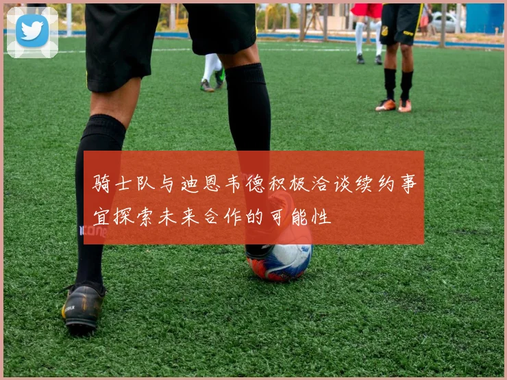 骑士队与迪恩韦德积极洽谈续约事宜探索未来合作的可能性