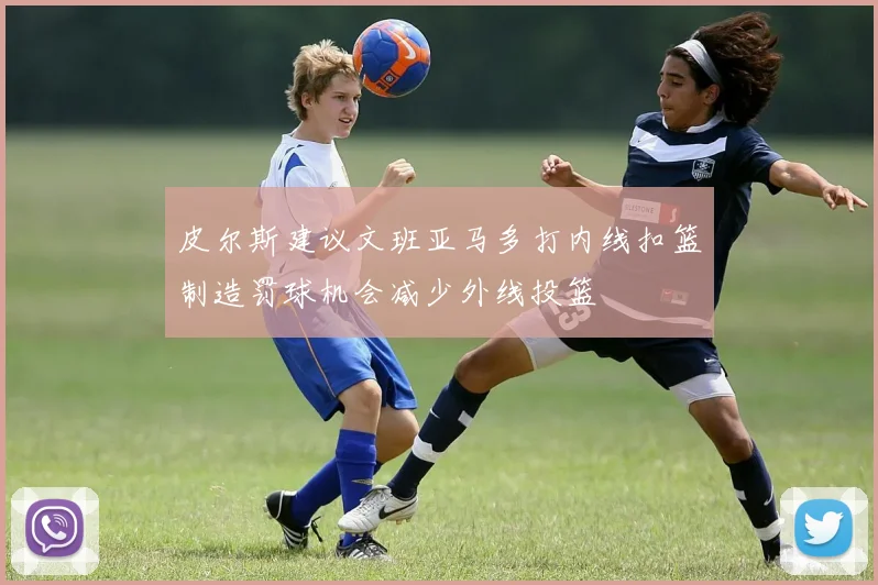 皮尔斯建议文班亚马多打内线扣篮制造罚球机会减少外线投篮
