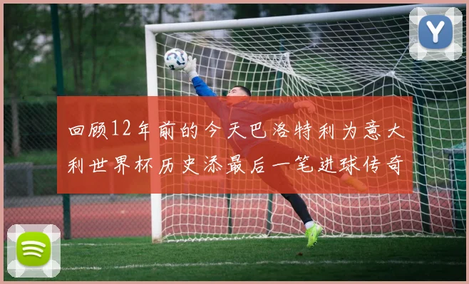 回顾12年前的今天巴洛特利为意大利世界杯历史添最后一笔进球传奇