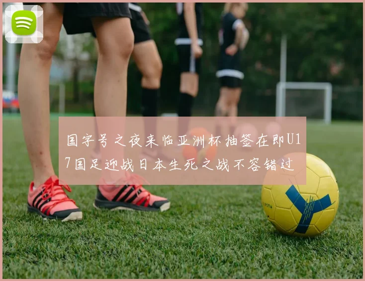 国字号之夜来临亚洲杯抽签在即U17国足迎战日本生死之战不容错过