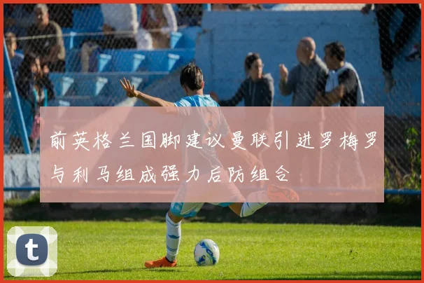 前英格兰国脚建议曼联引进罗梅罗与利马组成强力后防组合