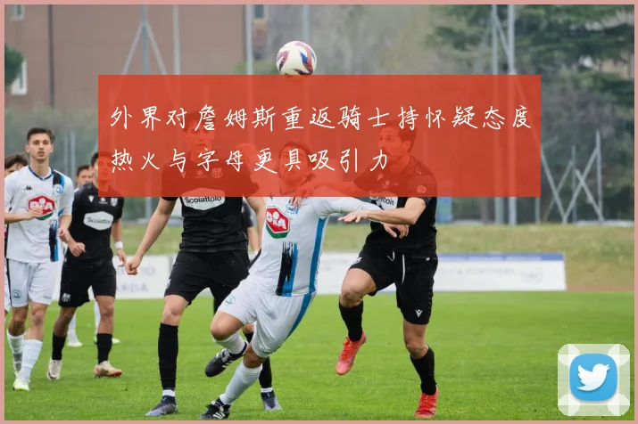 外界对詹姆斯重返骑士持怀疑态度热火与字母更具吸引力