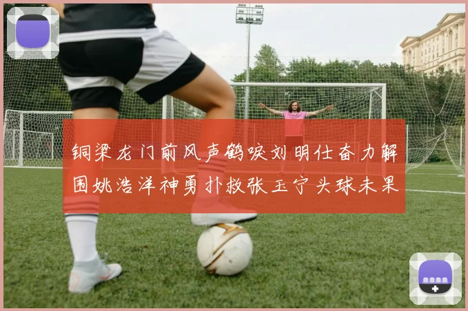 铜梁龙门前风声鹤唳刘明仕奋力解围姚浩洋神勇扑救张玉宁头球未果