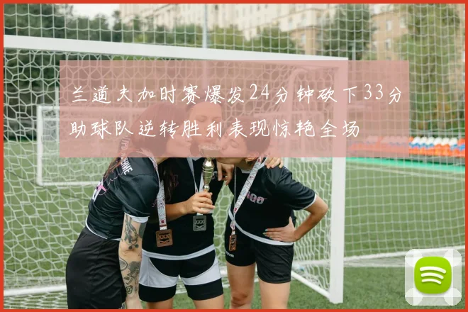 兰道夫加时赛爆发24分钟砍下33分助球队逆转胜利表现惊艳全场