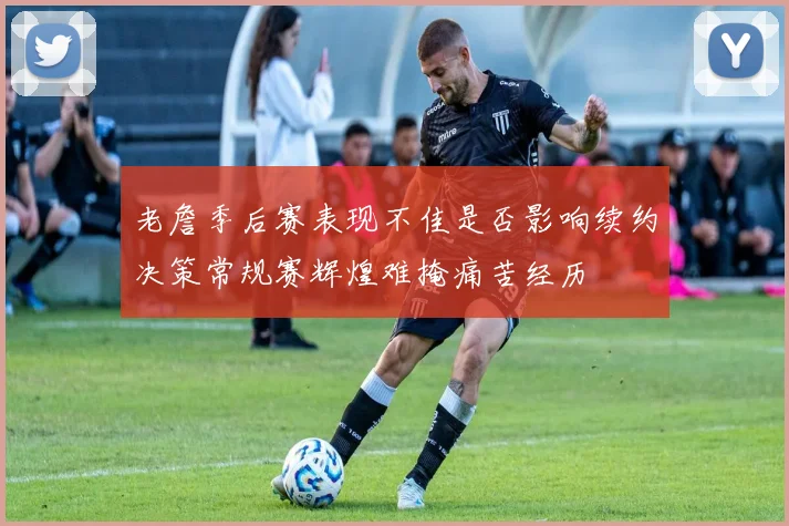 老詹季后赛表现不佳是否影响续约决策常规赛辉煌难掩痛苦经历