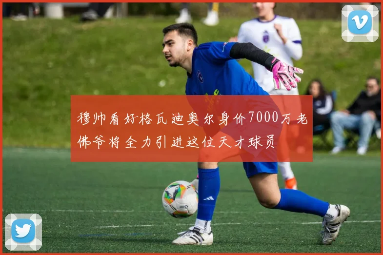 穆帅看好格瓦迪奥尔身价7000万老佛爷将全力引进这位天才球员