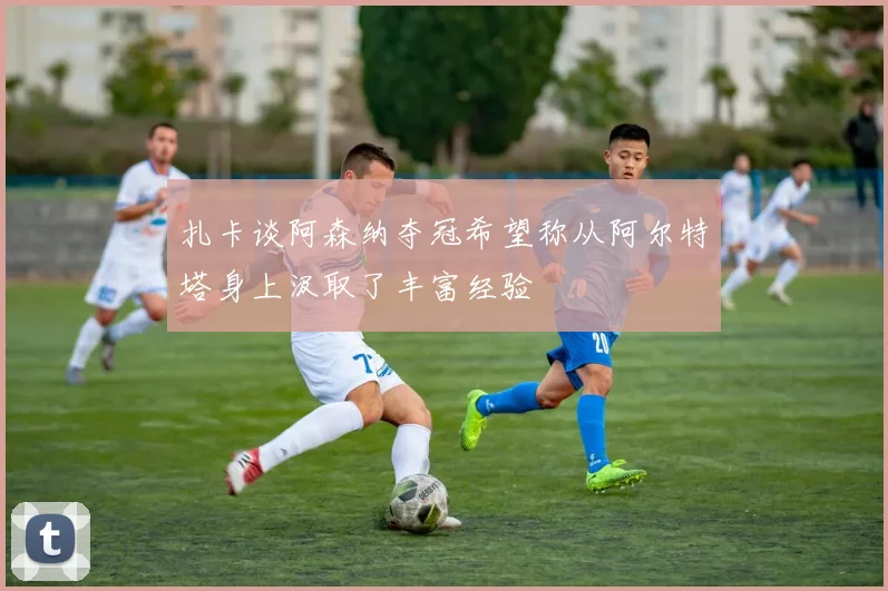 扎卡谈阿森纳夺冠希望称从阿尔特塔身上汲取了丰富经验