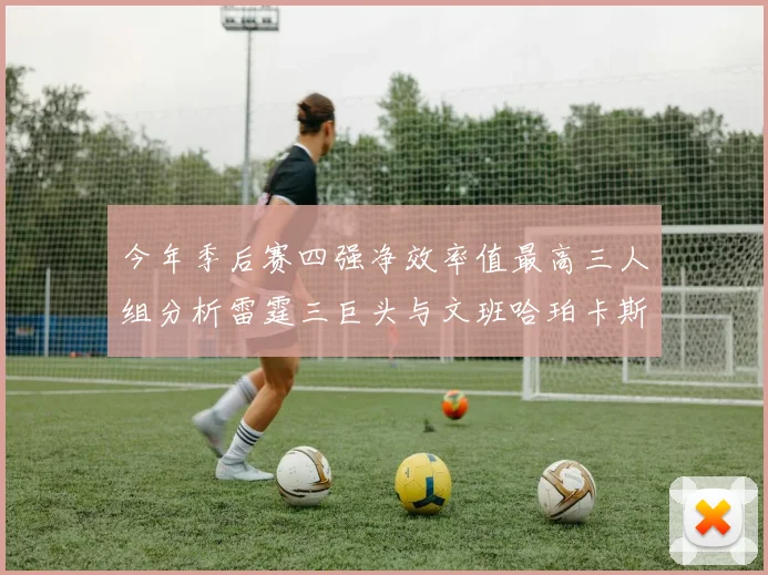 今年季后赛四强净效率值最高三人组分析雷霆三巨头与文班哈珀卡斯尔的表现对比