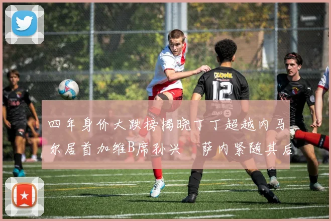 四年身价大跌榜揭晓丁丁超越内马尔居首加维B席孙兴慜萨内紧随其后