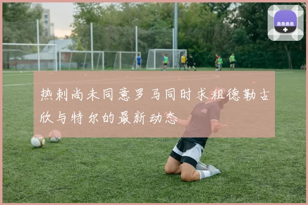 热刺尚未同意罗马同时求租德勒古欣与特尔的最新动态