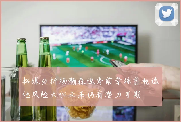 拓媒分析杨瀚森选秀前景称首轮选他风险大但未来仍有潜力可期