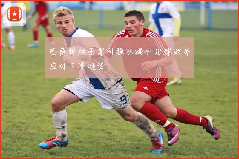 巴萨锋线亟需补强以提升进球效率应对下滑趋势