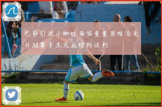 巴萨引进小蜘蛛面临重重困难马竞计划赛季末完成续约谈判