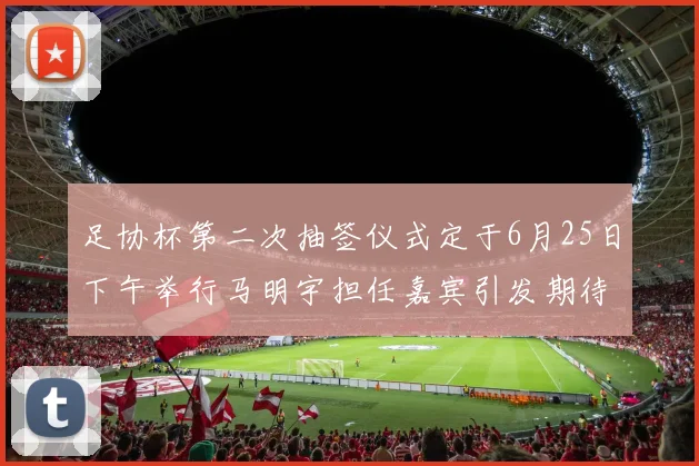 足协杯第二次抽签仪式定于6月25日下午举行马明宇担任嘉宾引发期待