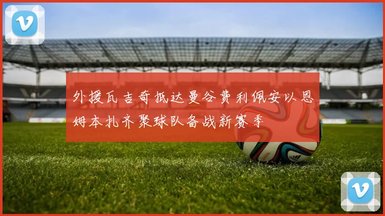 外援瓦吉奇抵达曼谷费利佩安以恩姆本扎齐聚球队备战新赛季