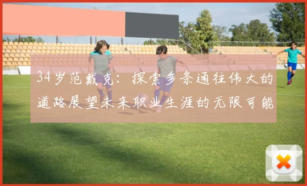 34岁范戴克：探索多条通往伟大的道路展望未来职业生涯的无限可能