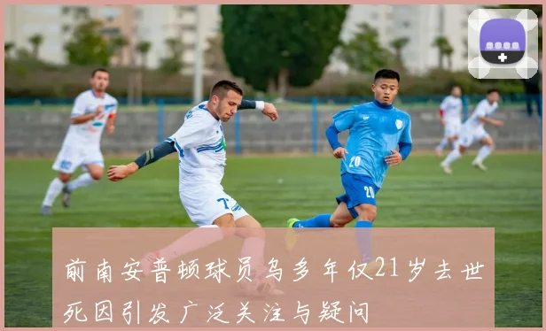 前南安普顿球员乌多年仅21岁去世死因引发广泛关注与疑问