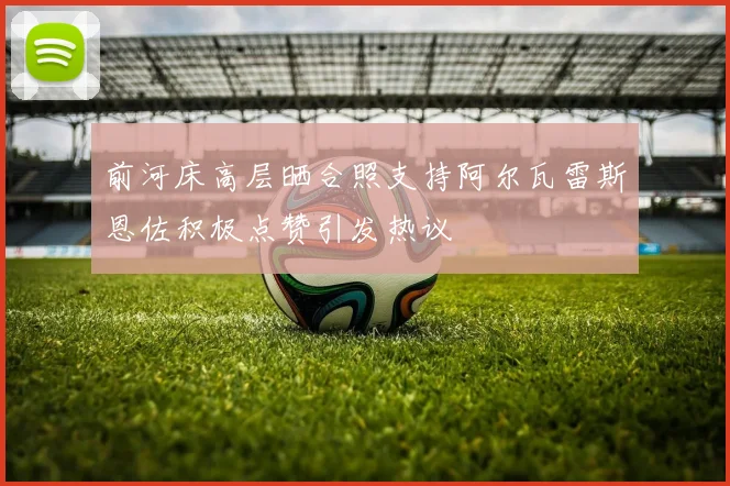 前河床高层晒合照支持阿尔瓦雷斯恩佐积极点赞引发热议