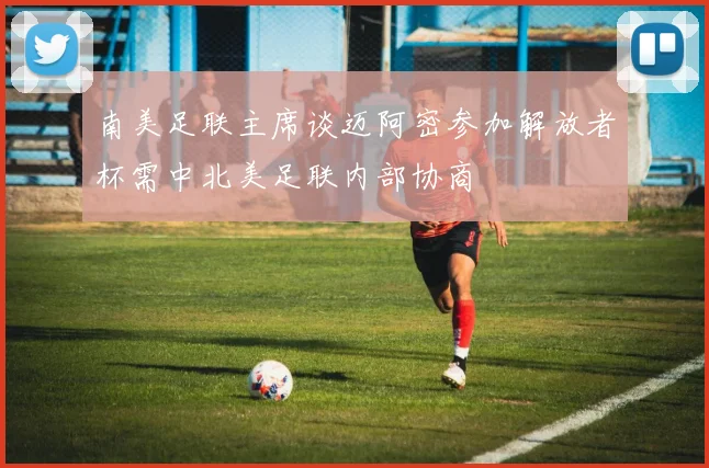 南美足联主席谈迈阿密参加解放者杯需中北美足联内部协商