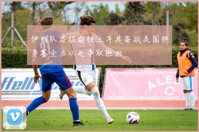 伊朗队启程前往土耳其备战美国热身赛全力以赴争取胜利