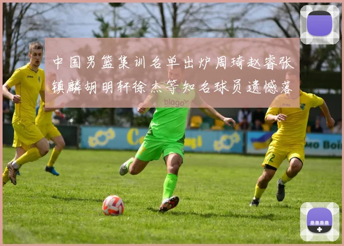 中国男篮集训名单出炉周琦赵睿张镇麟胡明轩徐杰等知名球员遗憾落选