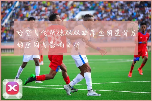哈登与伦纳德双双缺席全明星背后的原因与影响分析