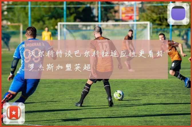 沃尔科特谈巴尔科拉适应性更看好罗杰斯加盟英超