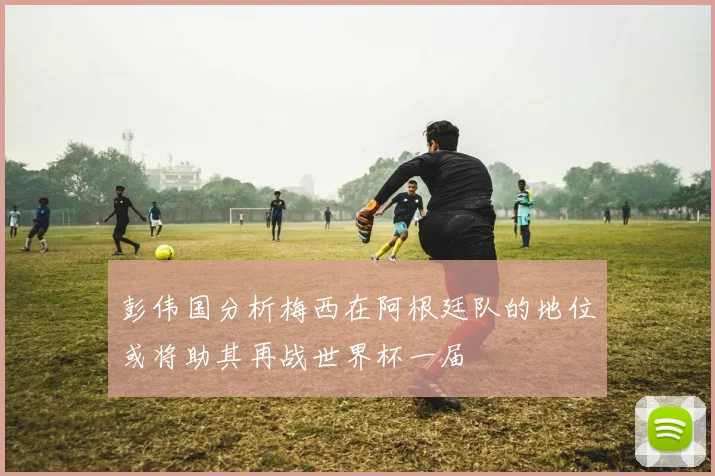 彭伟国分析梅西在阿根廷队的地位或将助其再战世界杯一届