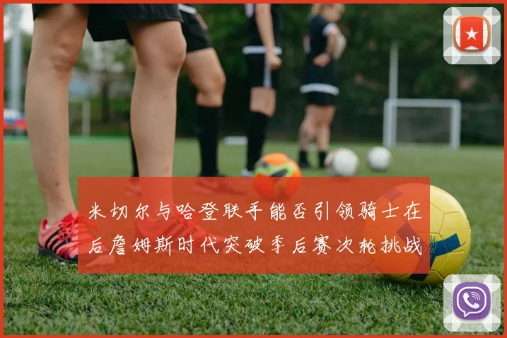 米切尔与哈登联手能否引领骑士在后詹姆斯时代突破季后赛次轮挑战