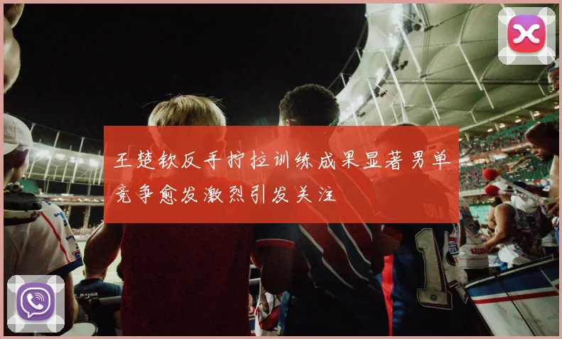 王楚钦反手拧拉训练成果显著男单竞争愈发激烈引发关注